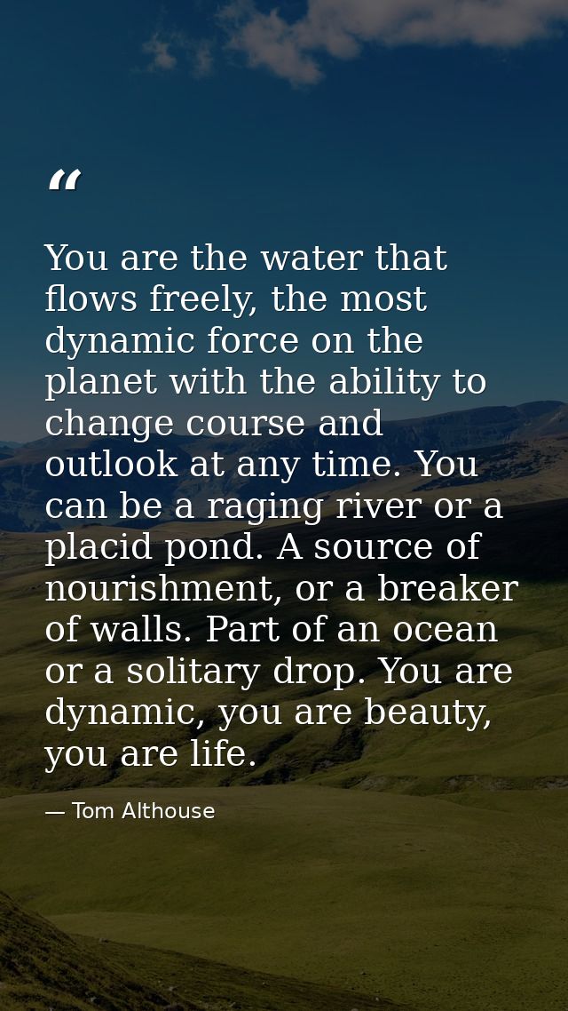 You are the water that flows freely, the most dynamic force on the planet with the ability to change course and outlook  — Tom Althouse
