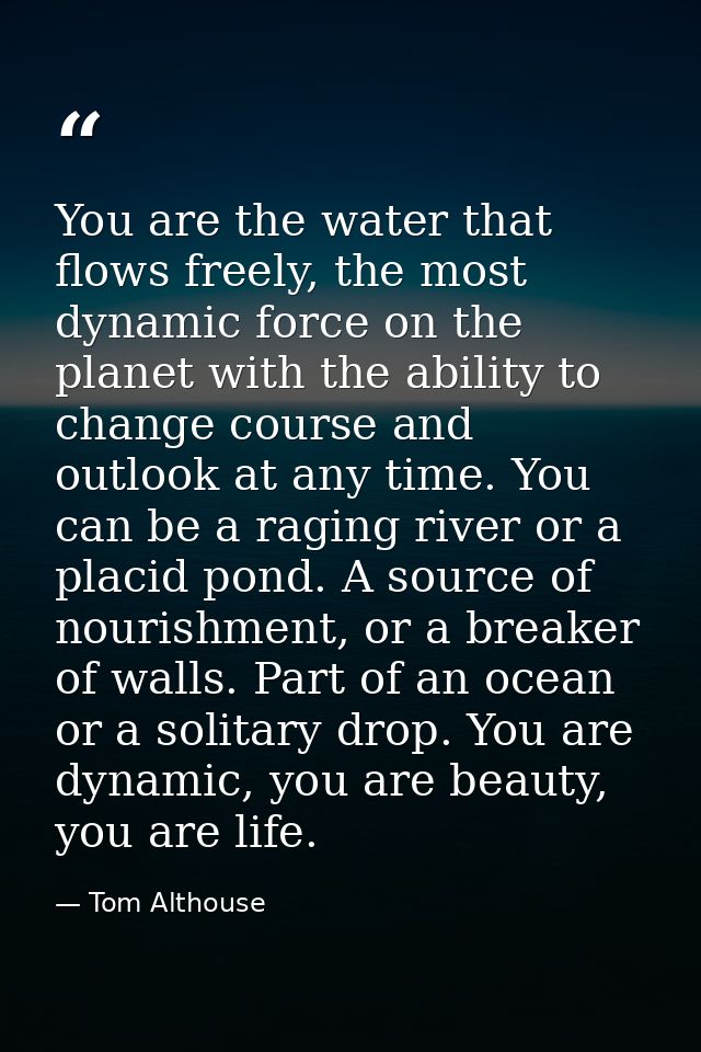 You are the water that flows freely, the most dynamic force on the planet with the ability to change course and outlook  — Tom Althouse