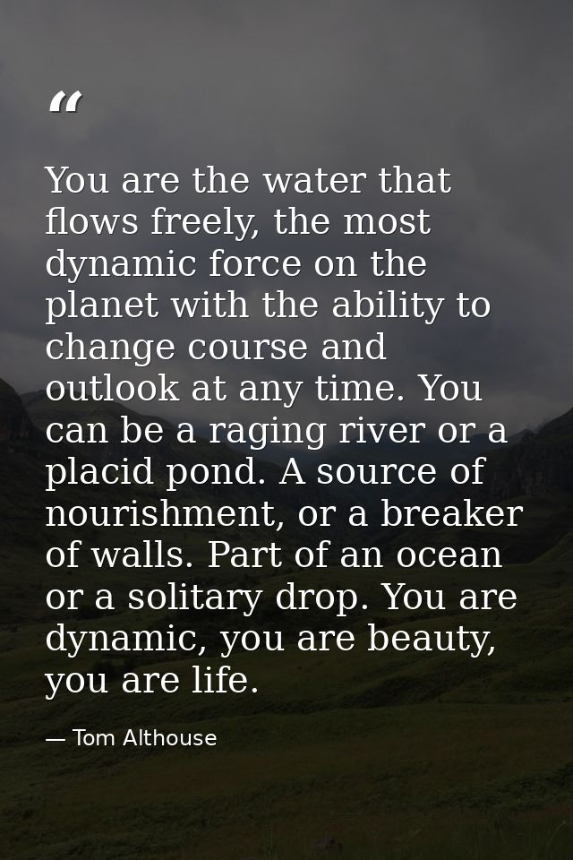 You are the water that flows freely, the most dynamic force on the planet with the ability to change course and outlook  — Tom Althouse