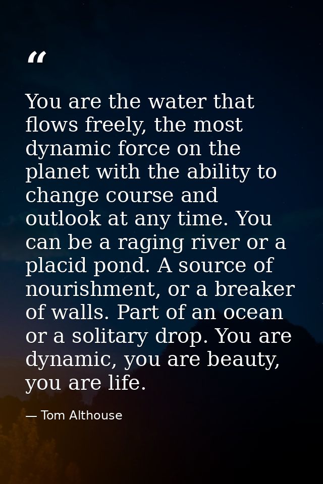 You are the water that flows freely, the most dynamic force on the planet with the ability to change course and outlook  — Tom Althouse