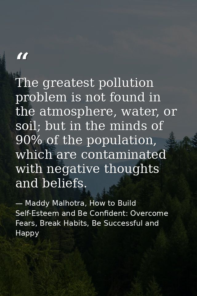 The greatest pollution problem is not found in the atmosphere, water, or soil; but in the minds of 90% of the population — Maddy Malhotra, How to Build Self-Esteem and Be Confident: Overcome Fears, Break Habits, Be Successful and Happy