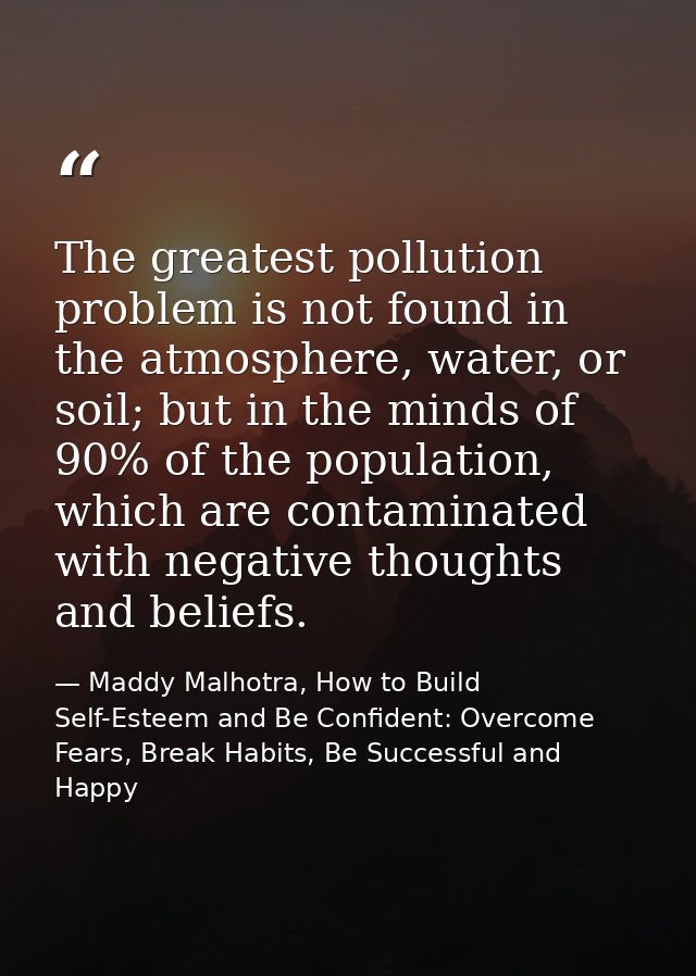 The greatest pollution problem is not found in the atmosphere, water, or soil; but in the minds of 90% of the population — Maddy Malhotra, How to Build Self-Esteem and Be Confident: Overcome Fears, Break Habits, Be Successful and Happy
