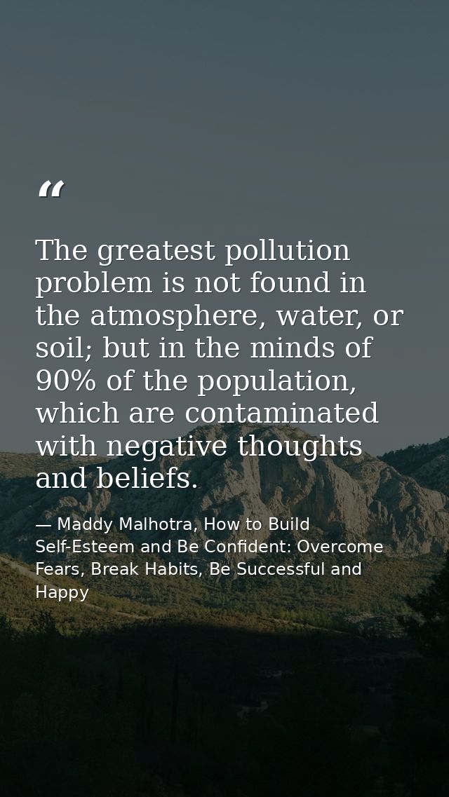 The greatest pollution problem is not found in the atmosphere, water, or soil; but in the minds of 90% of the population — Maddy Malhotra, How to Build Self-Esteem and Be Confident: Overcome Fears, Break Habits, Be Successful and Happy