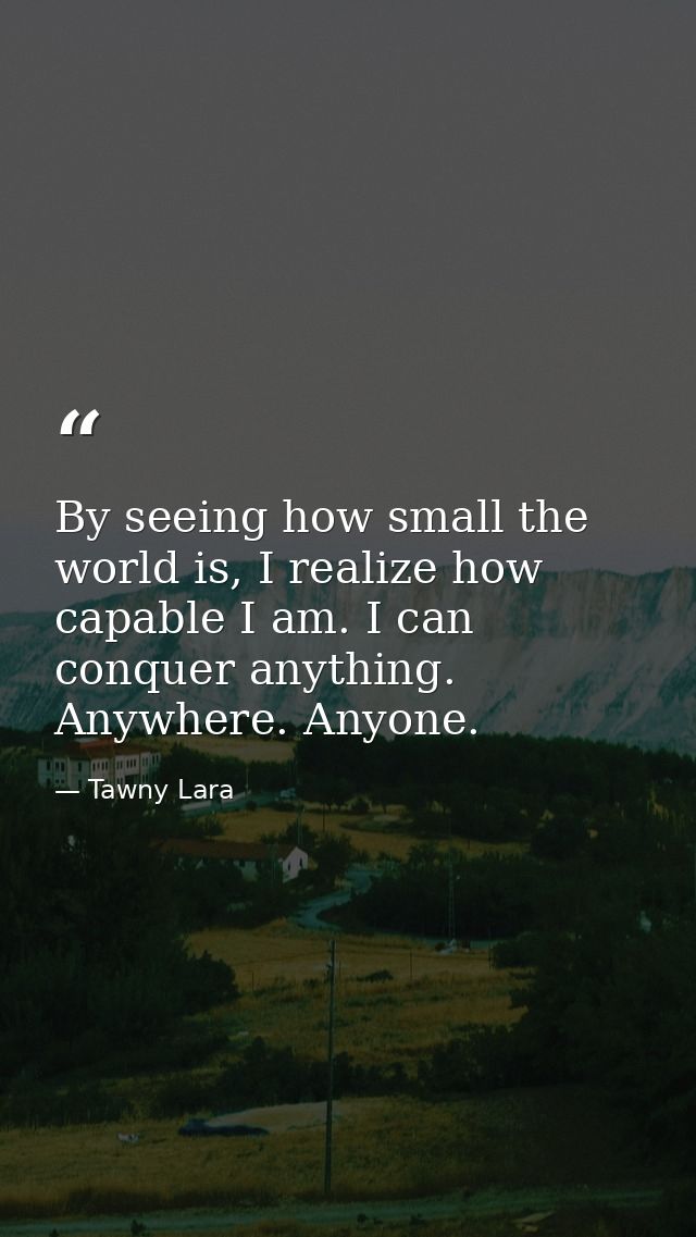 By seeing how small the world is, I realize how capable I am. I can conquer anything. Anywhere. Anyone. — Tawny Lara