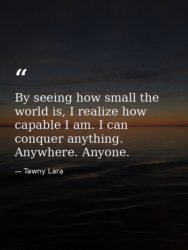 By seeing how small the world is, I realize how capable I am. I can conquer anything. Anywhere. Anyone. — Tawny Lara