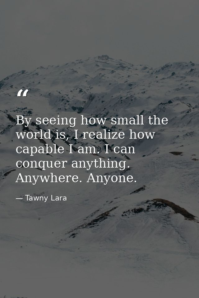 By seeing how small the world is, I realize how capable I am. I can conquer anything. Anywhere. Anyone. — Tawny Lara
