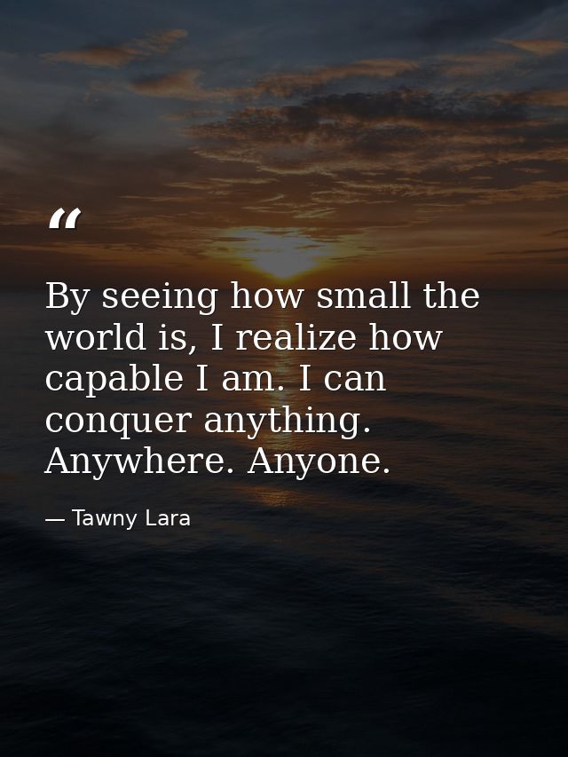 By seeing how small the world is, I realize how capable I am. I can conquer anything. Anywhere. Anyone. — Tawny Lara