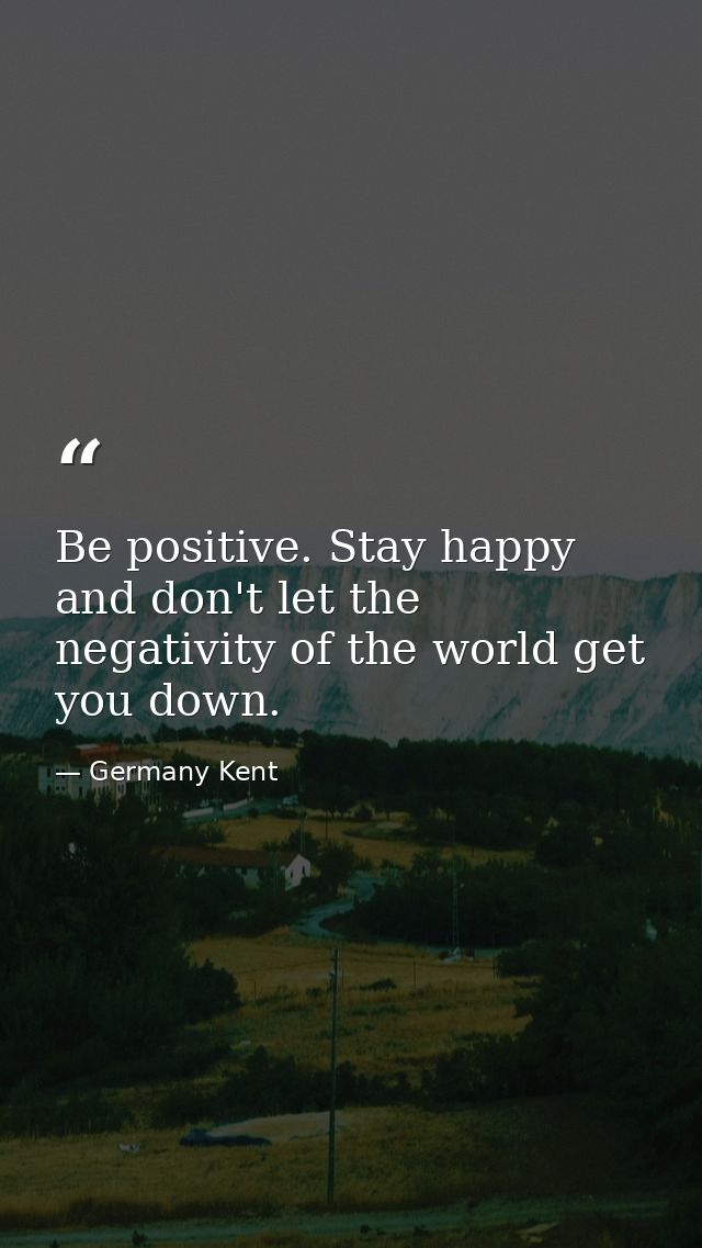 Be positive. Stay happy and don't let the negativity of the world get you down. — Germany Kent