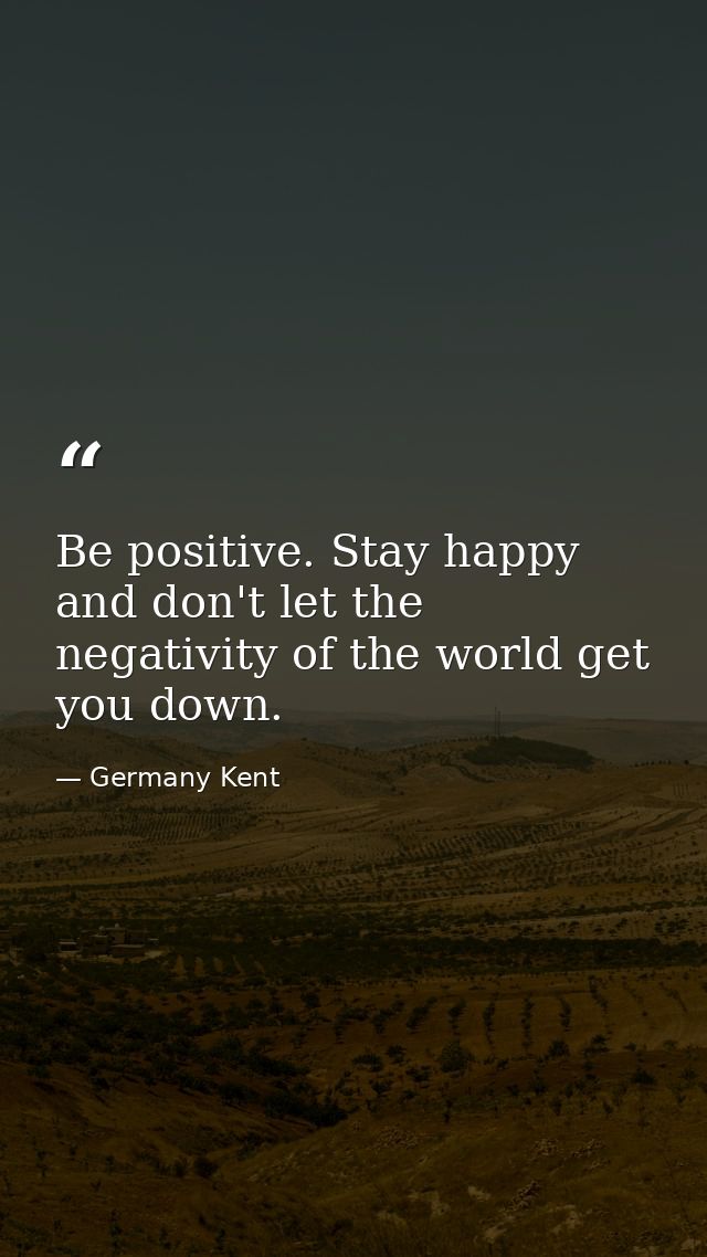 Be positive. Stay happy and don't let the negativity of the world get you down. — Germany Kent