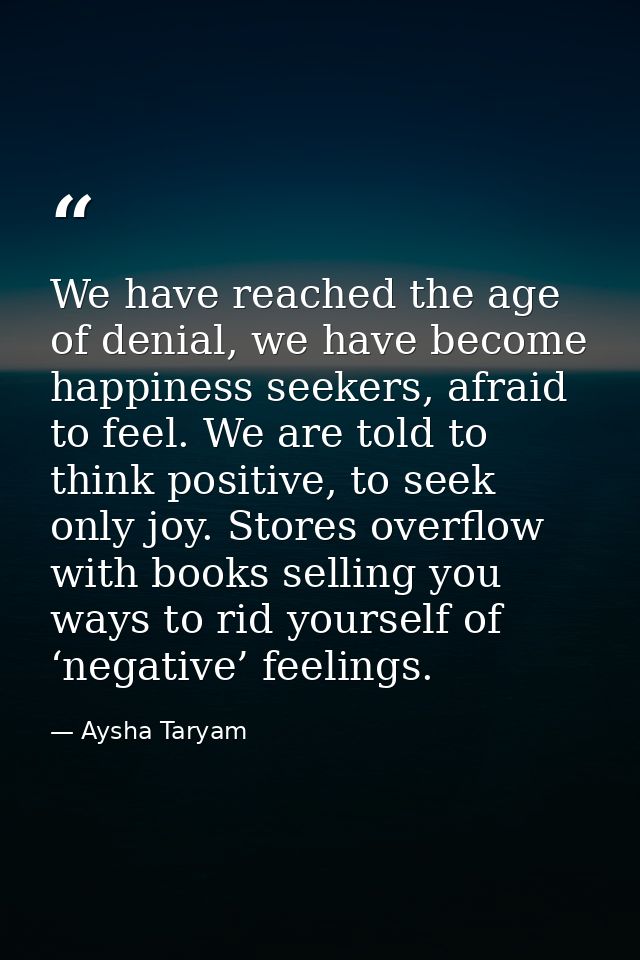 We have reached the age of denial, we have become happiness seekers, afraid to feel. We are told to think positive, to s — Aysha Taryam