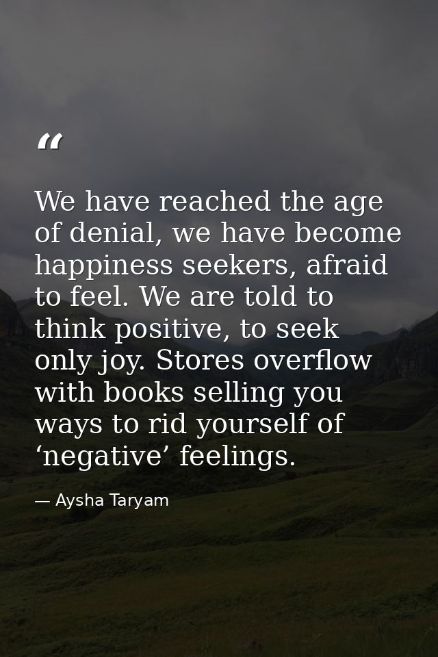 We have reached the age of denial, we have become happiness seekers, afraid to feel. We are told to think positive, to s — Aysha Taryam
