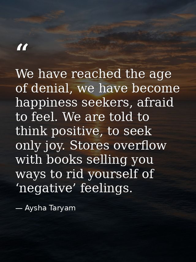 We have reached the age of denial, we have become happiness seekers, afraid to feel. We are told to think positive, to s — Aysha Taryam