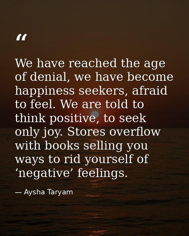 We have reached the age of denial, we have become happiness seekers, afraid to feel. We are told to think positive, to s — Aysha Taryam