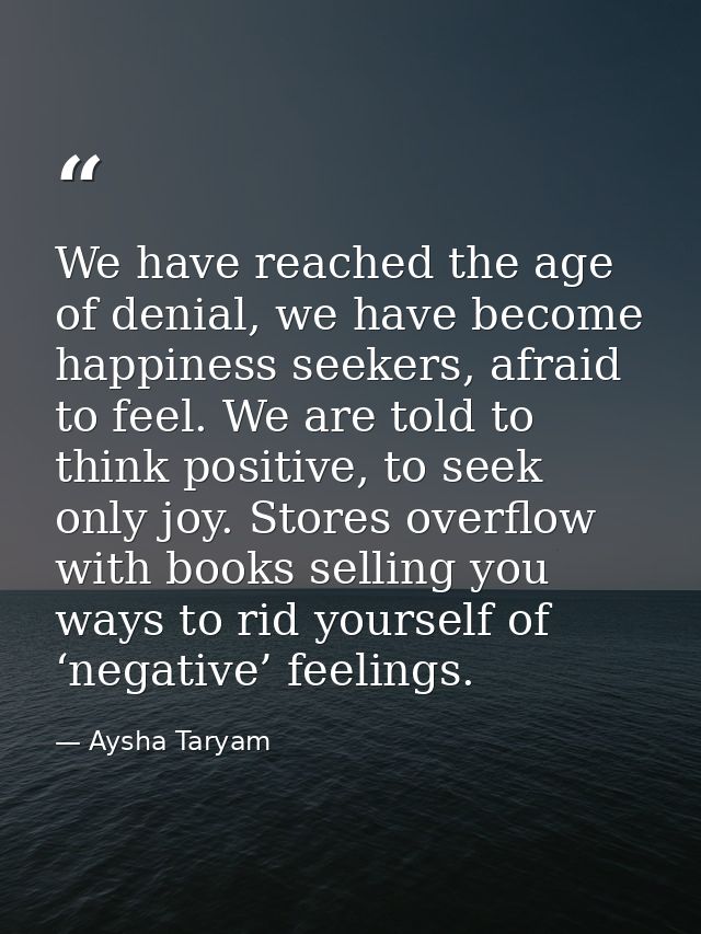 We have reached the age of denial, we have become happiness seekers, afraid to feel. We are told to think positive, to s — Aysha Taryam