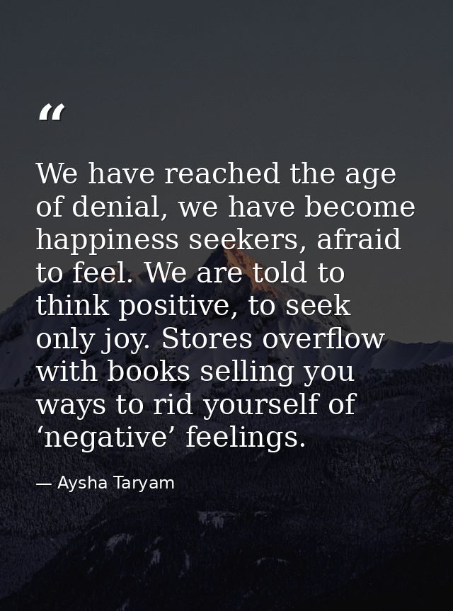 We have reached the age of denial, we have become happiness seekers, afraid to feel. We are told to think positive, to s — Aysha Taryam