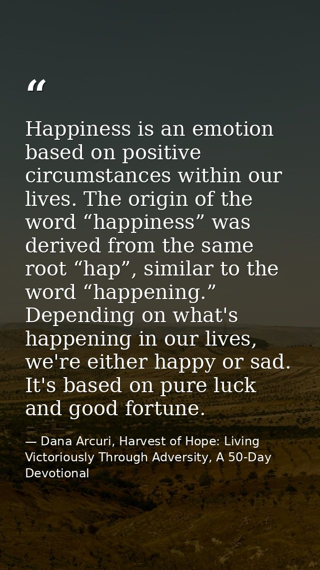 Happiness is an emotion based on positive circumstances within our lives. The origin of the word “happiness” was derived — Dana Arcuri, Harvest of Hope: Living Victoriously Through Adversity, A 50-Day Devotional