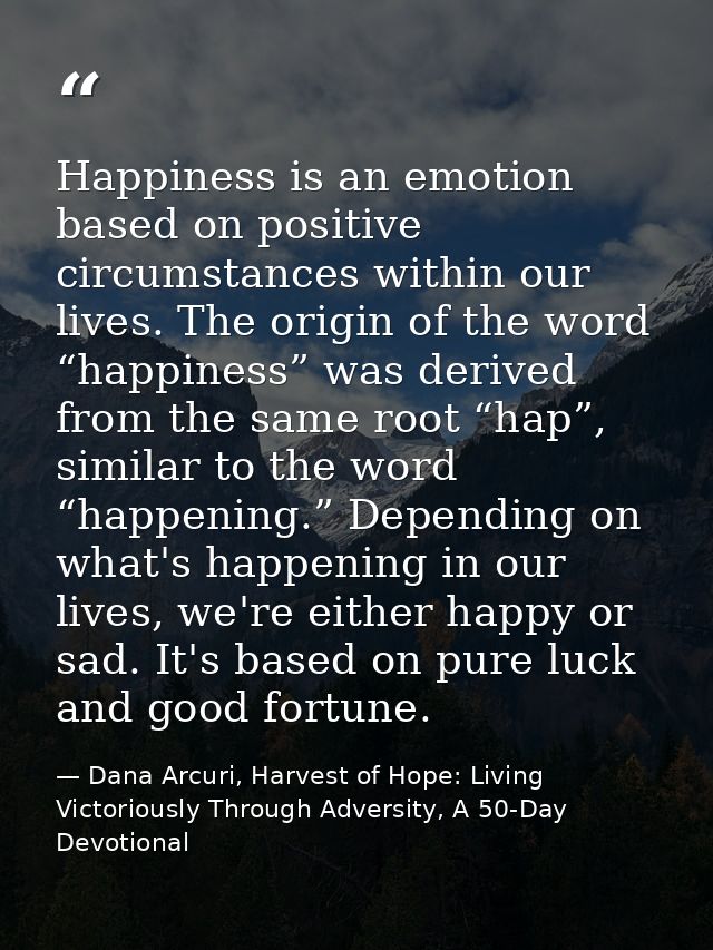 Happiness is an emotion based on positive circumstances within our lives. The origin of the word “happiness” was derived — Dana Arcuri, Harvest of Hope: Living Victoriously Through Adversity, A 50-Day Devotional