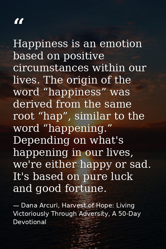 Happiness is an emotion based on positive circumstances within our lives. The origin of the word “happiness” was derived — Dana Arcuri, Harvest of Hope: Living Victoriously Through Adversity, A 50-Day Devotional