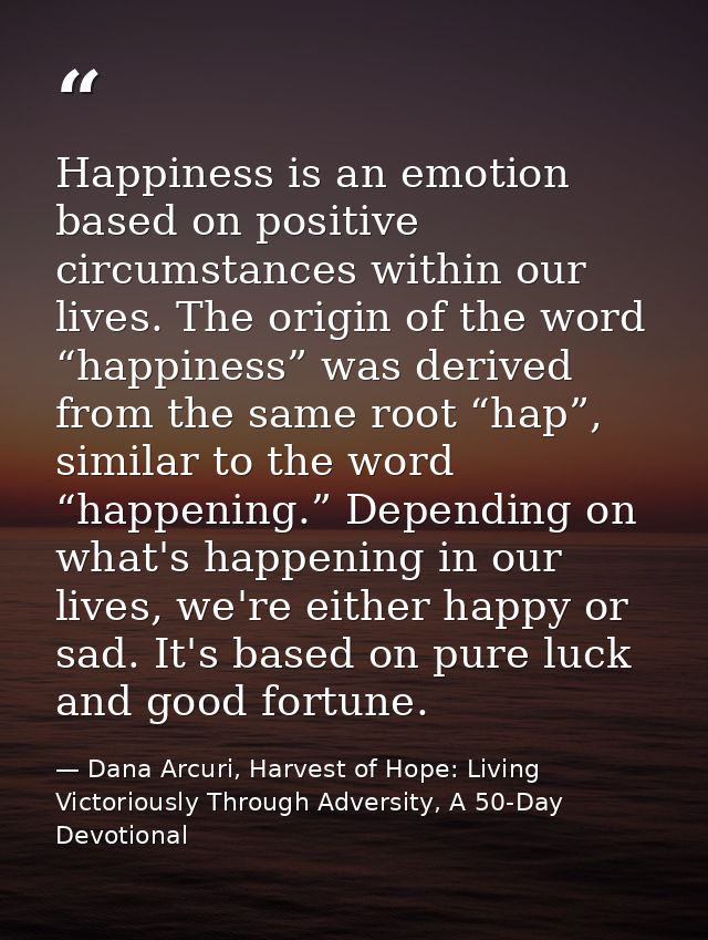 Happiness is an emotion based on positive circumstances within our lives. The origin of the word “happiness” was derived — Dana Arcuri, Harvest of Hope: Living Victoriously Through Adversity, A 50-Day Devotional