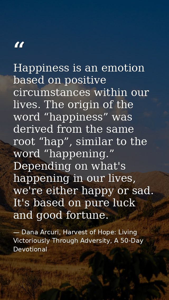 Happiness is an emotion based on positive circumstances within our lives. The origin of the word “happiness” was derived — Dana Arcuri, Harvest of Hope: Living Victoriously Through Adversity, A 50-Day Devotional