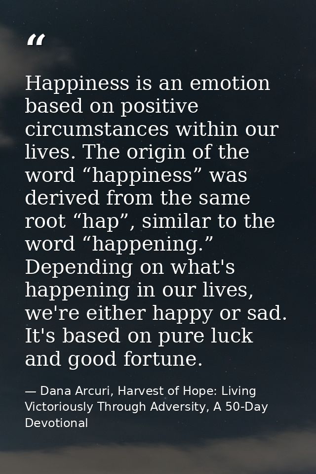 Happiness is an emotion based on positive circumstances within our lives. The origin of the word “happiness” was derived — Dana Arcuri, Harvest of Hope: Living Victoriously Through Adversity, A 50-Day Devotional