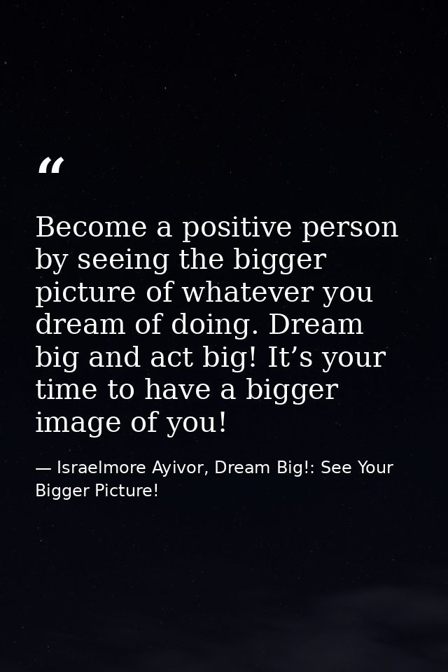 Become a positive person by seeing the bigger picture of whatever you dream of doing. Dream big and act big! It’s your t — Israelmore Ayivor, Dream Big!: See Your Bigger Picture!