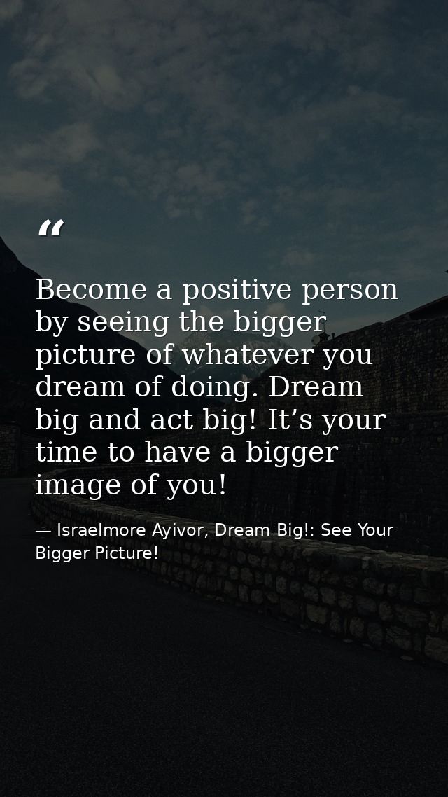 Become a positive person by seeing the bigger picture of whatever you dream of doing. Dream big and act big! It’s your t — Israelmore Ayivor, Dream Big!: See Your Bigger Picture!