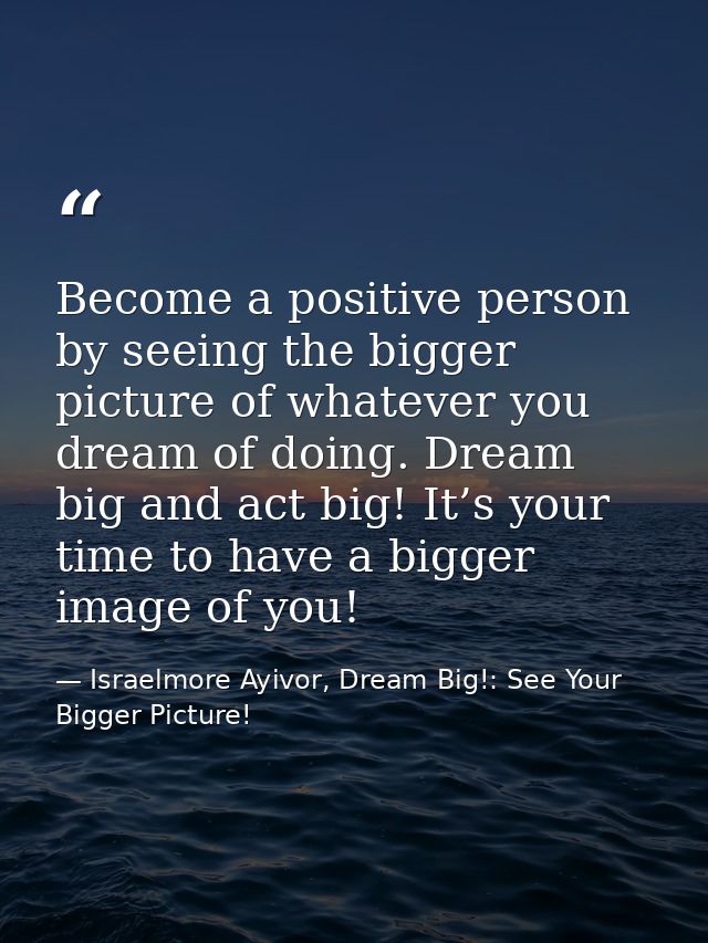 Become a positive person by seeing the bigger picture of whatever you dream of doing. Dream big and act big! It’s your t — Israelmore Ayivor, Dream Big!: See Your Bigger Picture!