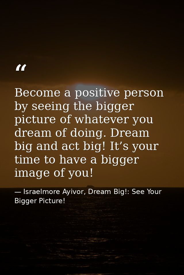 Become a positive person by seeing the bigger picture of whatever you dream of doing. Dream big and act big! It’s your t — Israelmore Ayivor, Dream Big!: See Your Bigger Picture!