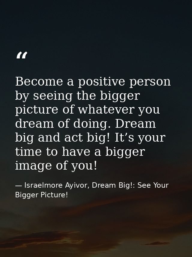 Become a positive person by seeing the bigger picture of whatever you dream of doing. Dream big and act big! It’s your t — Israelmore Ayivor, Dream Big!: See Your Bigger Picture!