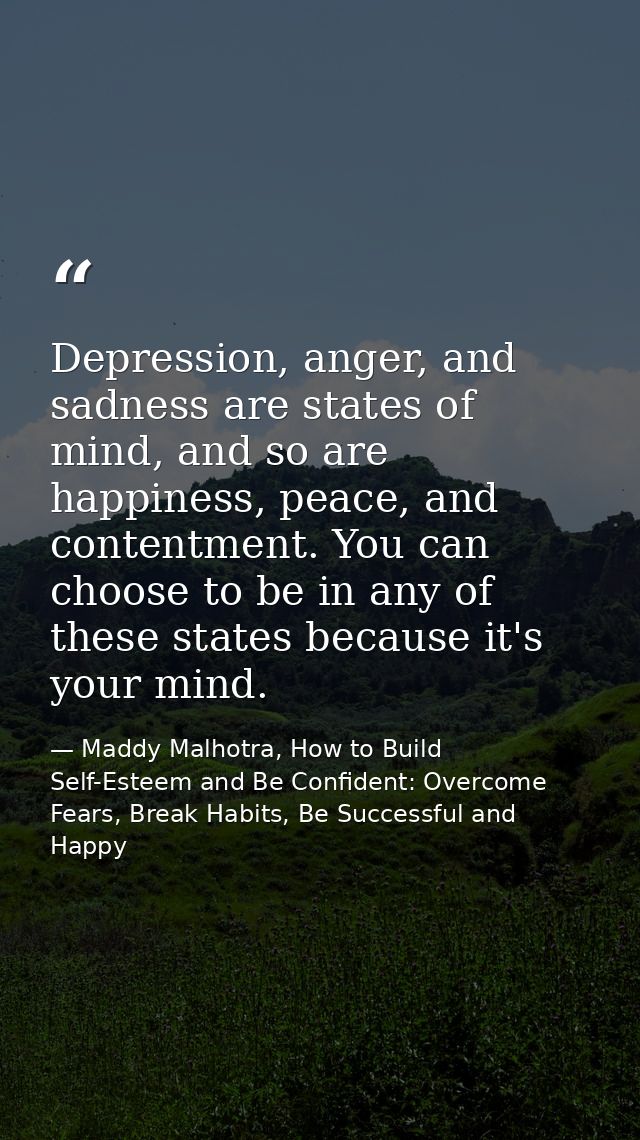 Depression, anger, and sadness are states of mind, and so are happiness, peace, and contentment. You can choose to be in — Maddy Malhotra, How to Build Self-Esteem and Be Confident: Overcome Fears, Break Habits, Be Successful and Happy