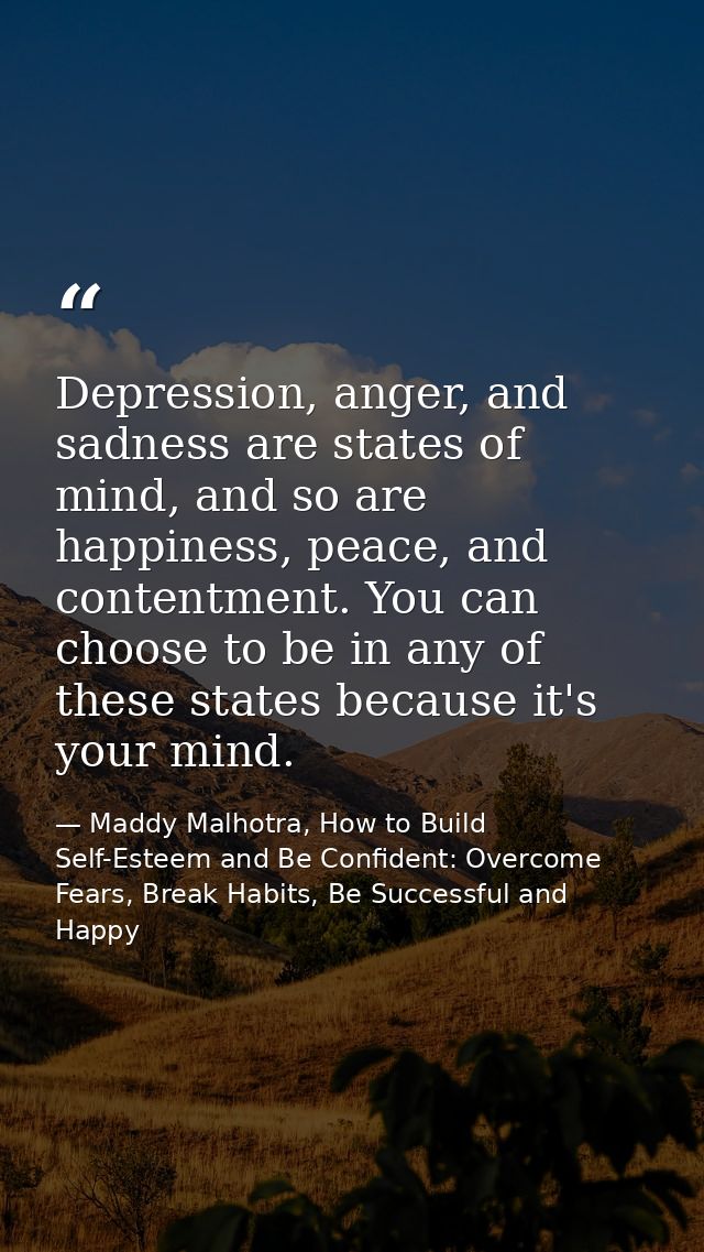 Depression, anger, and sadness are states of mind, and so are happiness, peace, and contentment. You can choose to be in — Maddy Malhotra, How to Build Self-Esteem and Be Confident: Overcome Fears, Break Habits, Be Successful and Happy