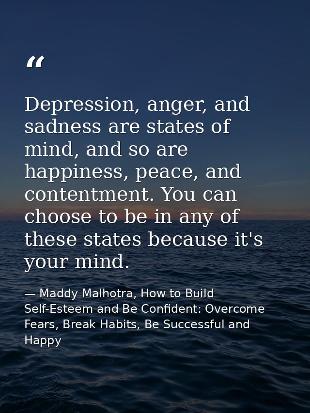 Depression, anger, and sadness are states of mind, and so are happiness, peace, and contentment. You can choose to be in — Maddy Malhotra, How to Build Self-Esteem and Be Confident: Overcome Fears, Break Habits, Be Successful and Happy