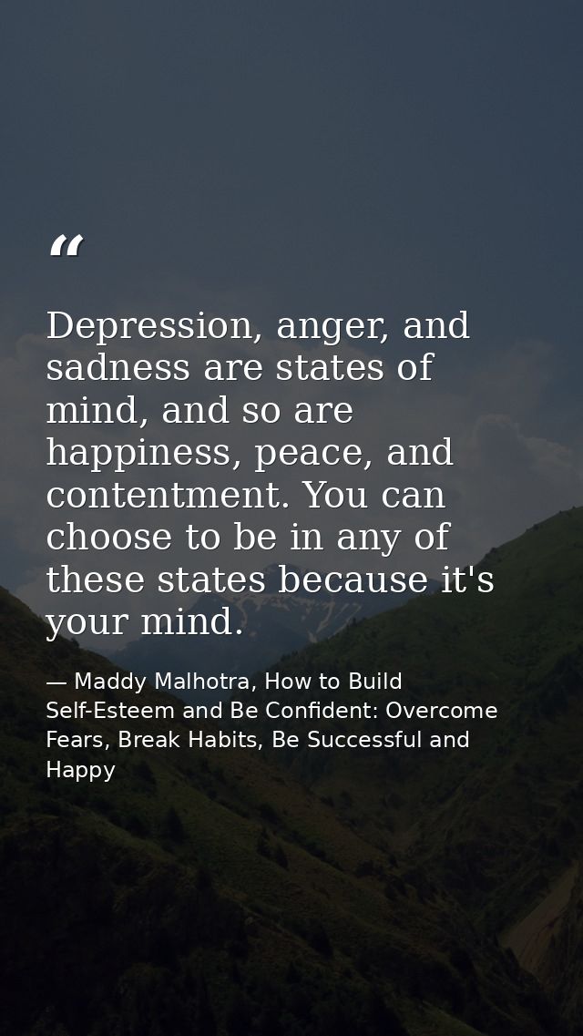 Depression, anger, and sadness are states of mind, and so are happiness, peace, and contentment. You can choose to be in — Maddy Malhotra, How to Build Self-Esteem and Be Confident: Overcome Fears, Break Habits, Be Successful and Happy