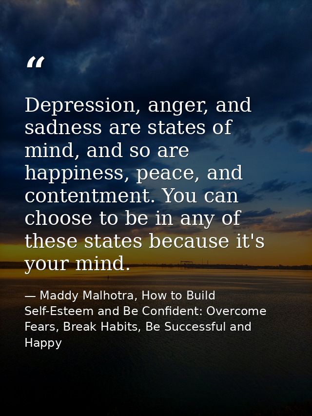 Depression, anger, and sadness are states of mind, and so are happiness, peace, and contentment. You can choose to be in — Maddy Malhotra, How to Build Self-Esteem and Be Confident: Overcome Fears, Break Habits, Be Successful and Happy