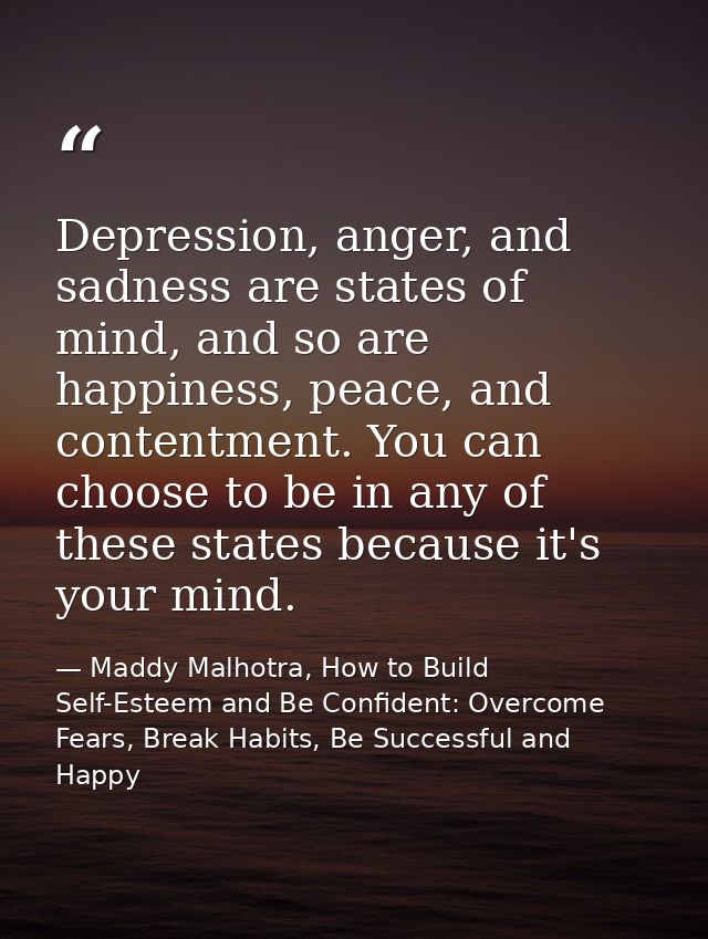 Depression, anger, and sadness are states of mind, and so are happiness, peace, and contentment. You can choose to be in — Maddy Malhotra, How to Build Self-Esteem and Be Confident: Overcome Fears, Break Habits, Be Successful and Happy