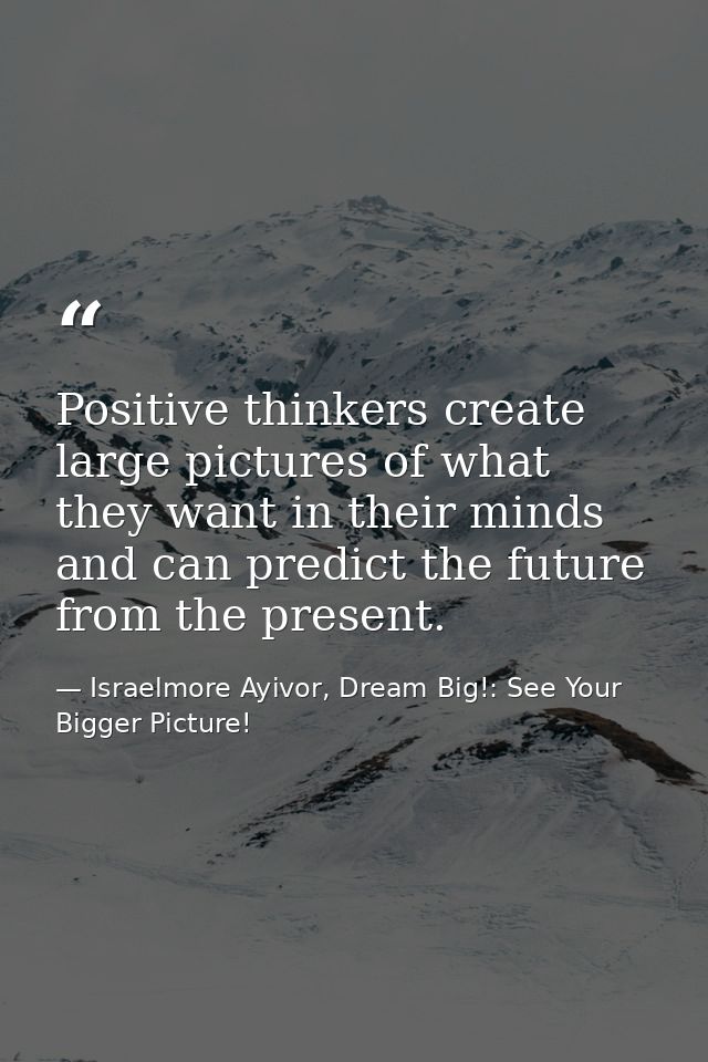 Positive thinkers create large pictures of what they want in their minds and can predict the future from the present. — Israelmore Ayivor, Dream Big!: See Your Bigger Picture!