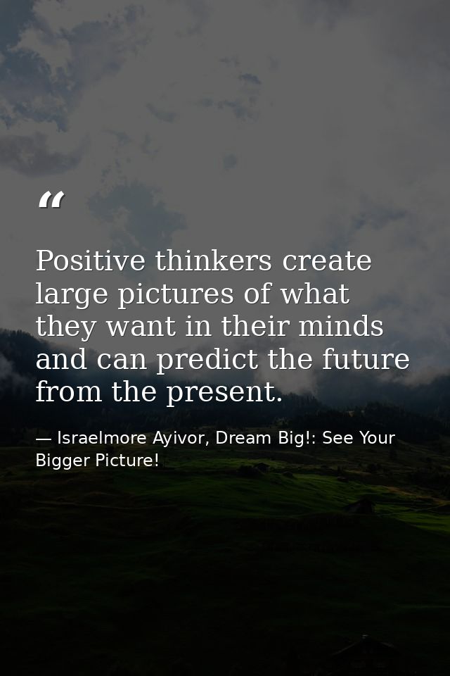 Positive thinkers create large pictures of what they want in their minds and can predict the future from the present. — Israelmore Ayivor, Dream Big!: See Your Bigger Picture!