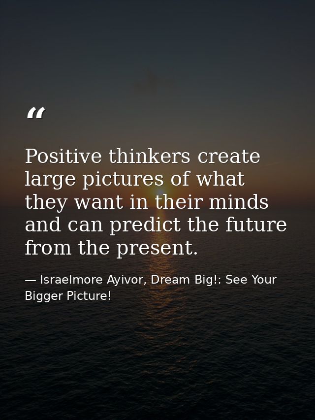 Positive thinkers create large pictures of what they want in their minds and can predict the future from the present. — Israelmore Ayivor, Dream Big!: See Your Bigger Picture!