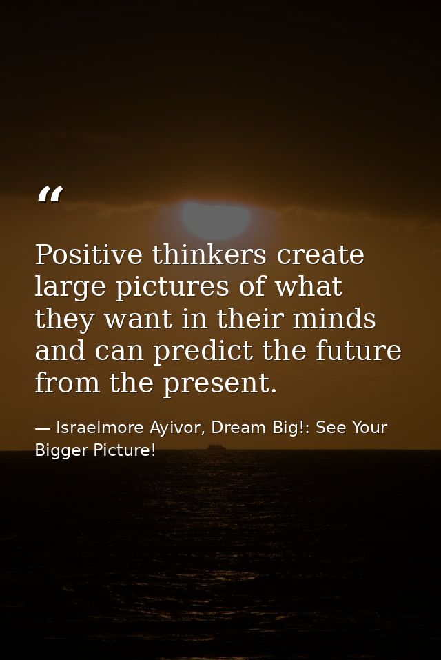 Positive thinkers create large pictures of what they want in their minds and can predict the future from the present. — Israelmore Ayivor, Dream Big!: See Your Bigger Picture!