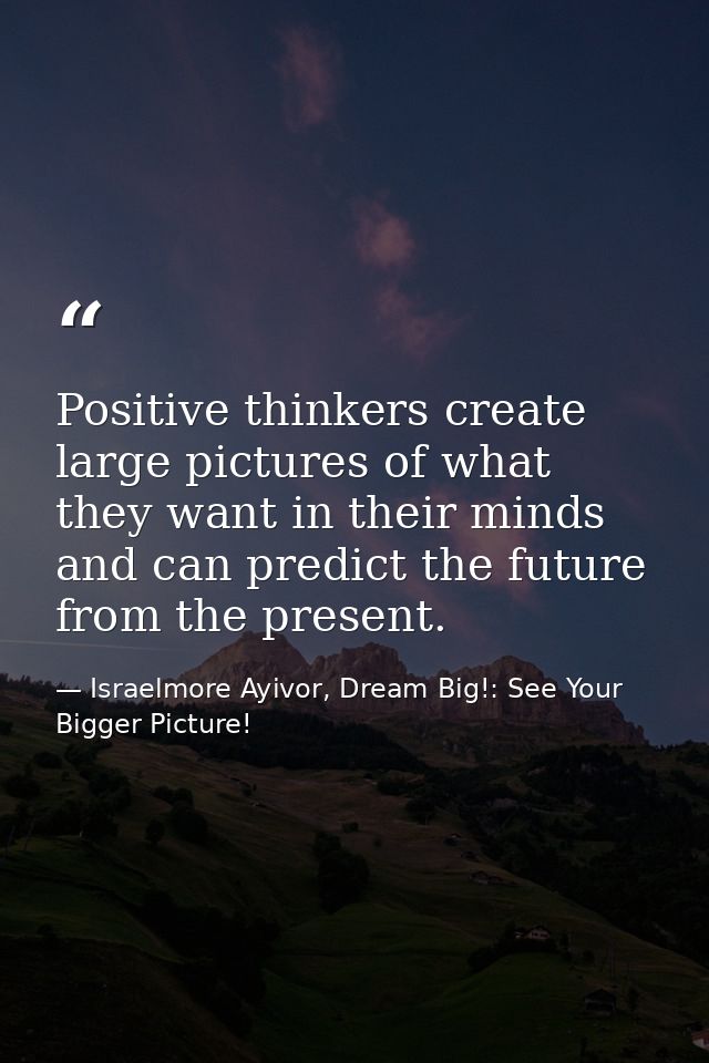 Positive thinkers create large pictures of what they want in their minds and can predict the future from the present. — Israelmore Ayivor, Dream Big!: See Your Bigger Picture!