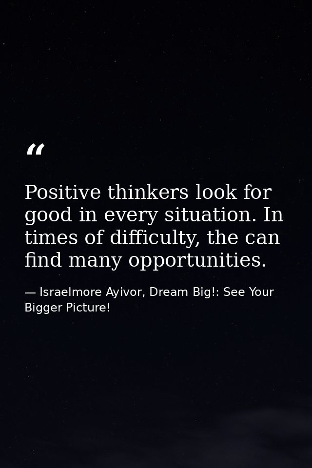 Positive thinkers look for good in every situation. In times of difficulty, the can find many opportunities. — Israelmore Ayivor, Dream Big!: See Your Bigger Picture!