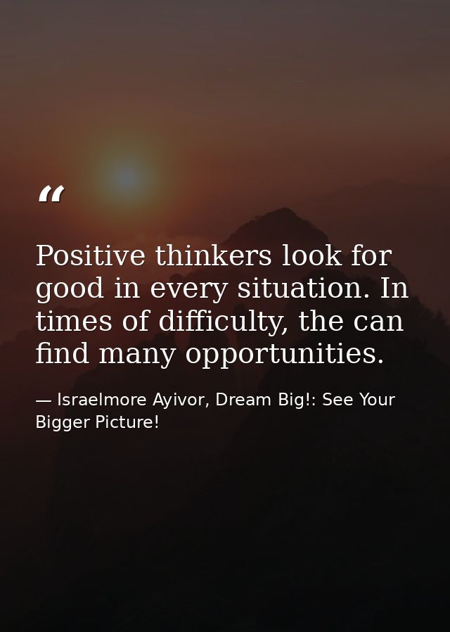 Positive thinkers look for good in every situation. In times of difficulty, the can find many opportunities. — Israelmore Ayivor, Dream Big!: See Your Bigger Picture!