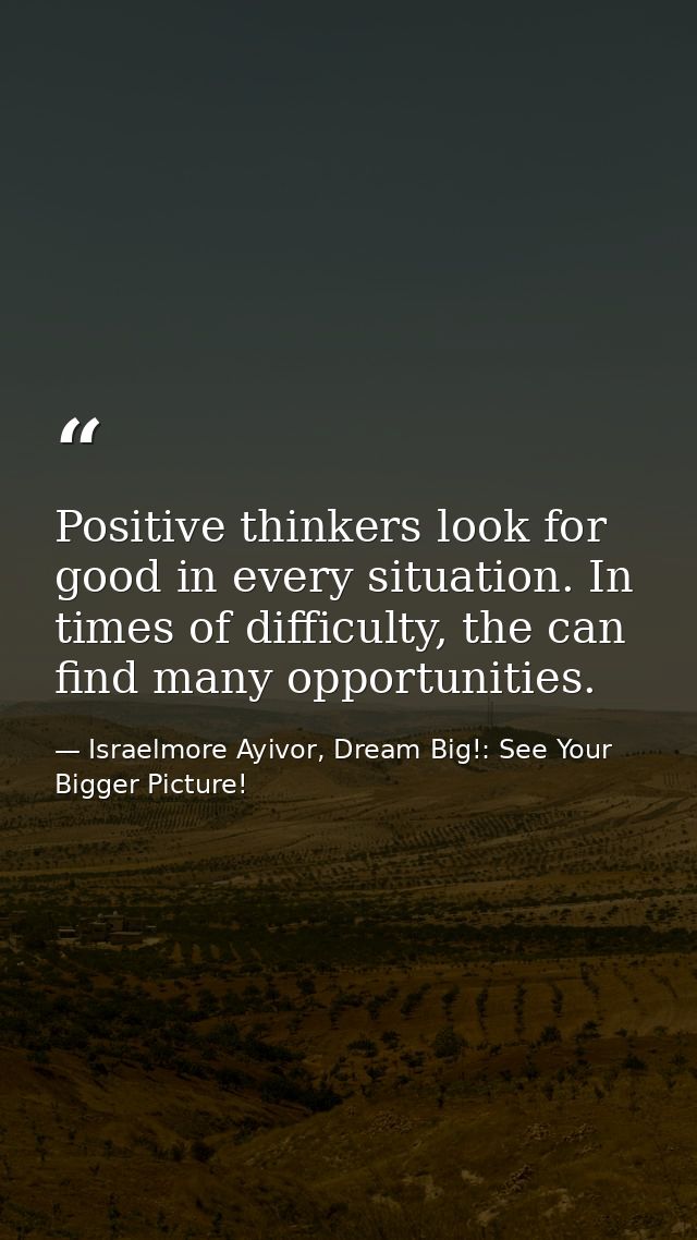 Positive thinkers look for good in every situation. In times of difficulty, the can find many opportunities. — Israelmore Ayivor, Dream Big!: See Your Bigger Picture!