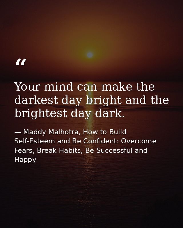 Your mind can make the darkest day bright and the brightest day dark. — Maddy Malhotra, How to Build Self-Esteem and Be Confident: Overcome Fears, Break Habits, Be Successful and Happy