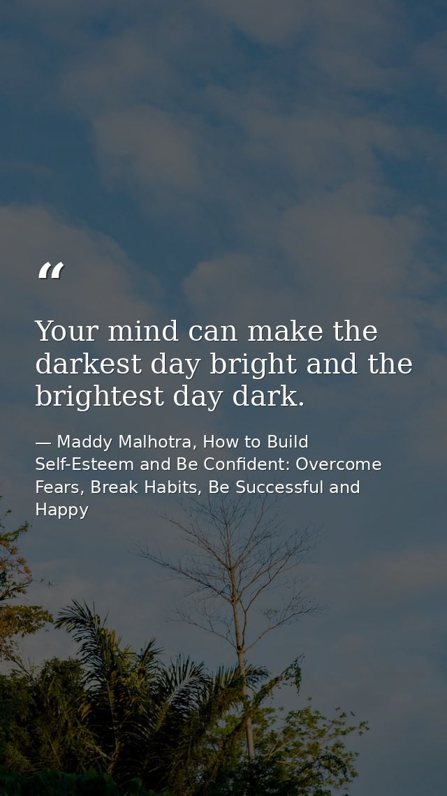 Your mind can make the darkest day bright and the brightest day dark. — Maddy Malhotra, How to Build Self-Esteem and Be Confident: Overcome Fears, Break Habits, Be Successful and Happy