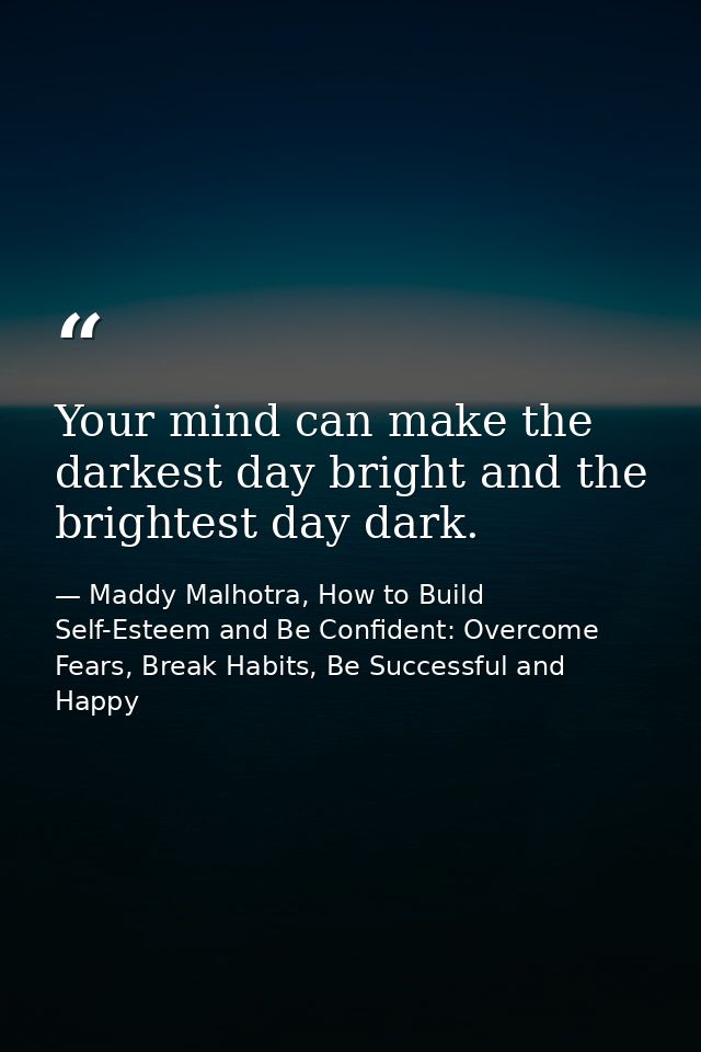 Your mind can make the darkest day bright and the brightest day dark. — Maddy Malhotra, How to Build Self-Esteem and Be Confident: Overcome Fears, Break Habits, Be Successful and Happy
