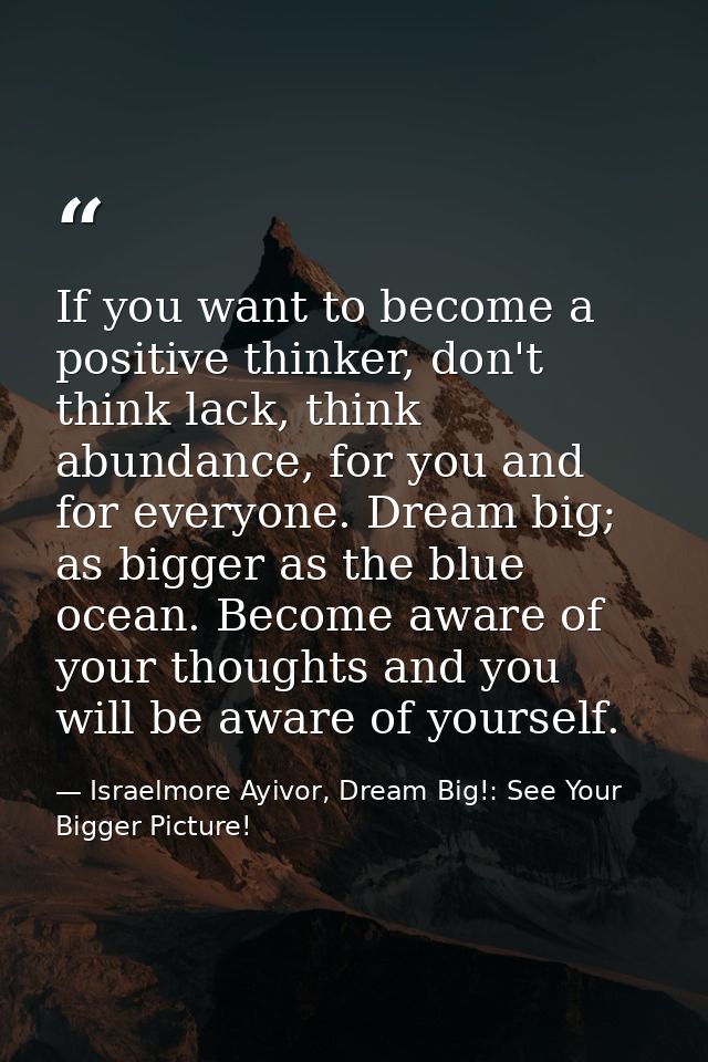 If you want to become a positive thinker, don't think lack, think abundance, for you and for everyone. Dream big; as big — Israelmore Ayivor, Dream Big!: See Your Bigger Picture!