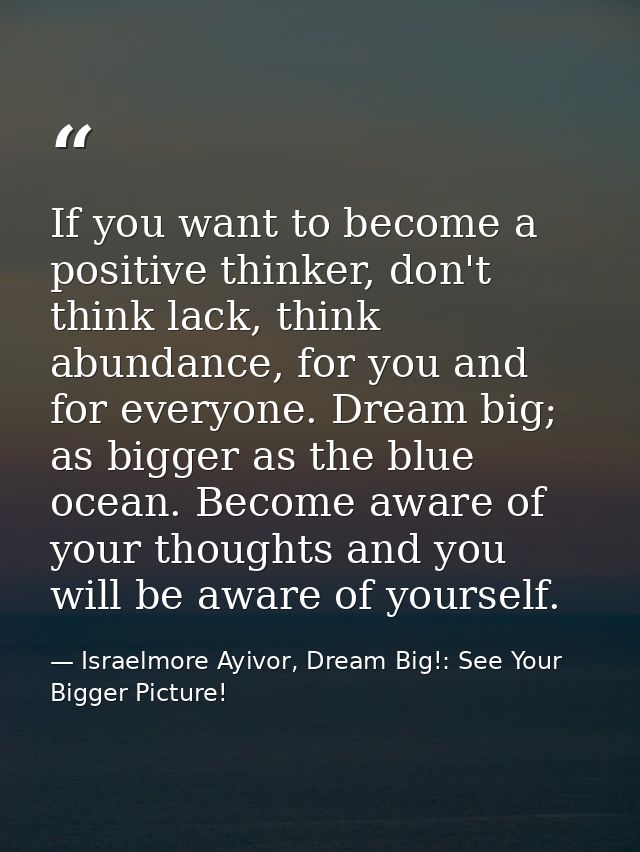 If you want to become a positive thinker, don't think lack, think abundance, for you and for everyone. Dream big; as big — Israelmore Ayivor, Dream Big!: See Your Bigger Picture!