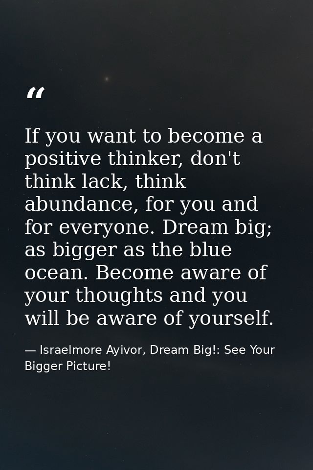 If you want to become a positive thinker, don't think lack, think abundance, for you and for everyone. Dream big; as big — Israelmore Ayivor, Dream Big!: See Your Bigger Picture!